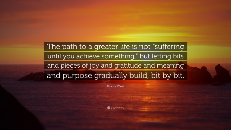 Brianna Wiest Quote: “The path to a greater life is not “suffering until you achieve something,” but letting bits and pieces of joy and gratitude and meaning and purpose gradually build, bit by bit.”