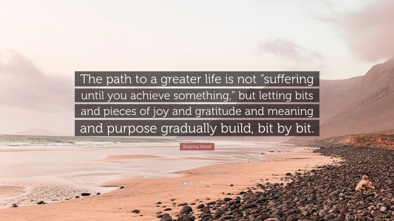 Brianna Wiest Quote: “The path to a greater life is not “suffering until you achieve something,” but letting bits and pieces of joy and gratitude and meaning and purpose gradually build, bit by bit.”