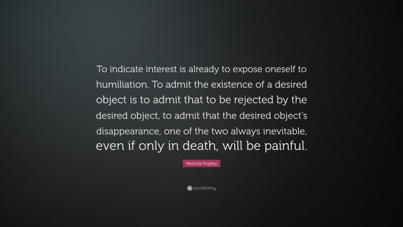 Miranda Popkey Quote: “To indicate interest is already to expose oneself to humiliation. To admit the existence of a desired object is to admit that to be rejected by the desired object, to admit that the desired object’s disappearance, one of the two always inevitable, even if only in death, will be painful.”