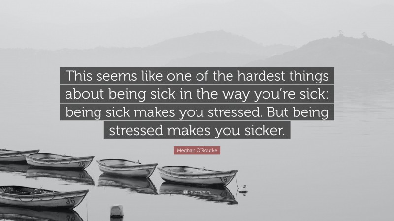 Meghan O'Rourke Quote: “This seems like one of the hardest things about being sick in the way you’re sick: being sick makes you stressed. But being stressed makes you sicker.”