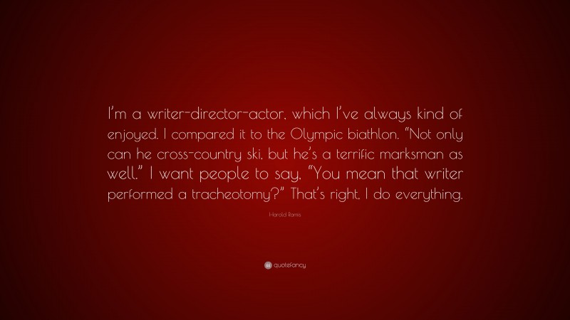 Harold Ramis Quote: “I’m a writer-director-actor, which I’ve always kind of enjoyed. I compared it to the Olympic biathlon. “Not only can he cross-country ski, but he’s a terrific marksman as well.” I want people to say, “You mean that writer performed a tracheotomy?” That’s right, I do everything.”