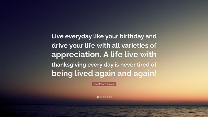 Israelmore Ayivor Quote: “Live everyday like your birthday and drive your life with all varieties of appreciation. A life live with thanksgiving every day is never tired of being lived again and again!”