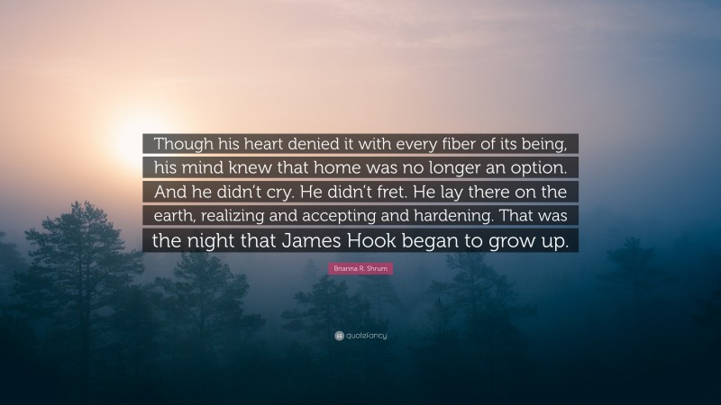 Brianna R. Shrum Quote: “Though his heart denied it with every fiber of its being, his mind knew that home was no longer an option. And he didn’t cry. He didn’t fret. He lay there on the earth, realizing and accepting and hardening. That was the night that James Hook began to grow up.”