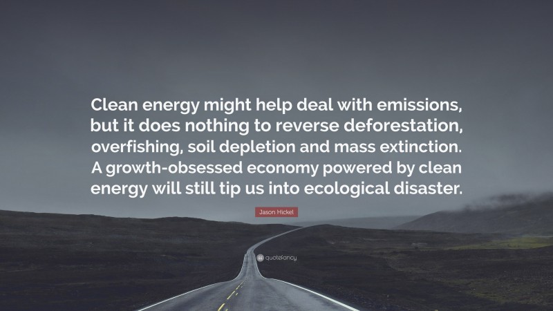 Jason Hickel Quote: “Clean energy might help deal with emissions, but it does nothing to reverse deforestation, overfishing, soil depletion and mass extinction. A growth-obsessed economy powered by clean energy will still tip us into ecological disaster.”
