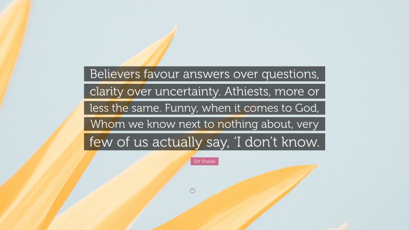 Elif Shafak Quote: “Believers favour answers over questions, clarity over uncertainty. Athiests, more or less the same. Funny, when it comes to God, Whom we know next to nothing about, very few of us actually say, ‘I don’t know.”