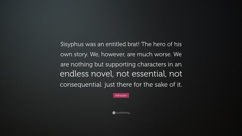 Abhaidev Quote: “Sisyphus was an entitled brat! The hero of his own story. We, however, are much worse. We are nothing but supporting characters in an endless novel, not essential, not consequential. just there for the sake of it.”