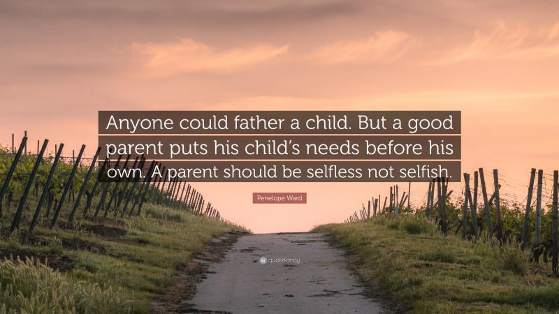 Penelope Ward Quote: “Anyone could father a child. But a good parent puts his child’s needs before his own. A parent should be selfless not selfish.”