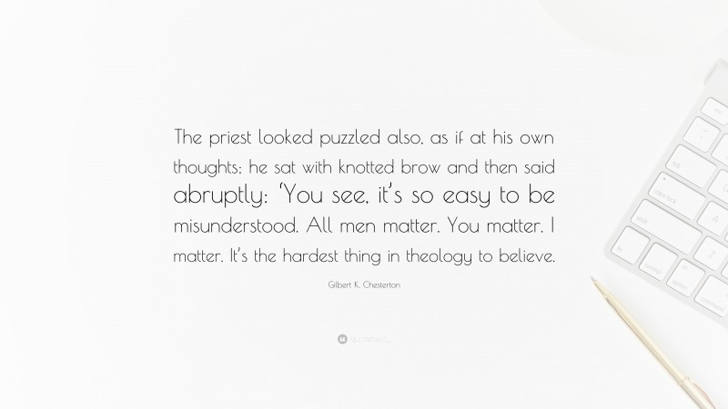 Gilbert K. Chesterton Quote: “The priest looked puzzled also, as if at his own thoughts; he sat with knotted brow and then said abruptly: ‘You see, it’s so easy to be misunderstood. All men matter. You matter. I matter. It’s the hardest thing in theology to believe.”