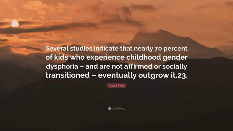 Abigail Shrier Quote: “Several studies indicate that nearly 70 percent of kids who experience childhood gender dysphoria – and are not affirmed or socially transitioned – eventually outgrow it.23.”