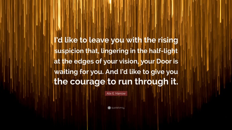 Alix E. Harrow Quote: “I’d like to leave you with the rising suspicion that, lingering in the half-light at the edges of your vision, your Door is waiting for you. And I’d like to give you the courage to run through it.”