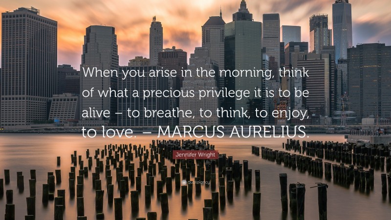 Jennifer Wright Quote: “When you arise in the morning, think of what a precious privilege it is to be alive – to breathe, to think, to enjoy, to love. – MARCUS AURELIUS.”