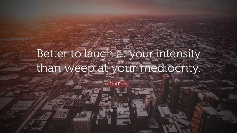 Saul Black Quote: “Better to laugh at your intensity than weep at your mediocrity.”