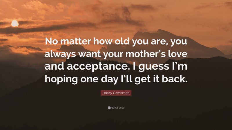 Hilary Grossman Quote: “No matter how old you are, you always want your mother’s love and acceptance. I guess I’m hoping one day I’ll get it back.”