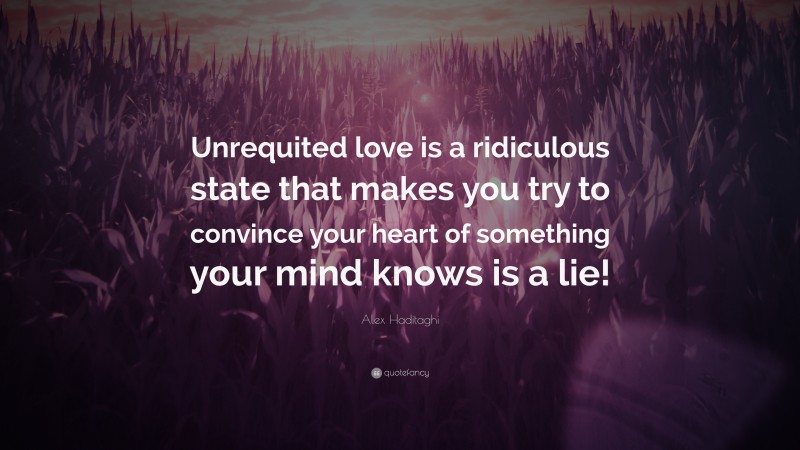 Alex Haditaghi Quote: “Unrequited love is a ridiculous state that makes you try to convince your heart of something your mind knows is a lie!”