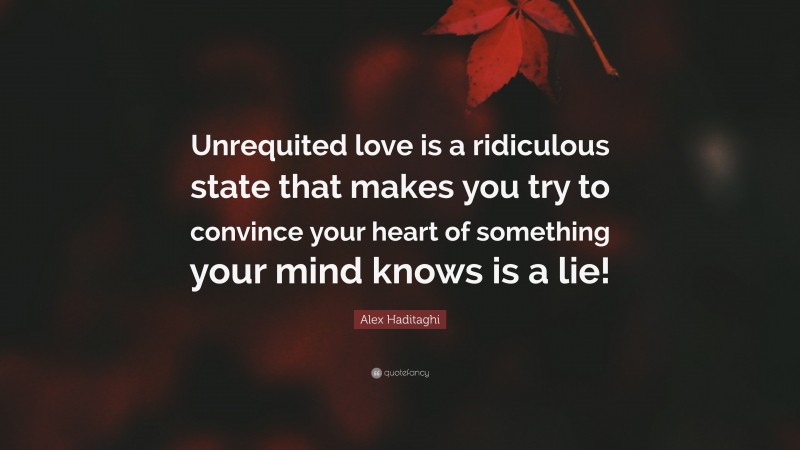 Alex Haditaghi Quote: “Unrequited love is a ridiculous state that makes you try to convince your heart of something your mind knows is a lie!”