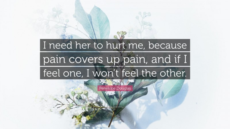 Penelope Douglas Quote: “I need her to hurt me, because pain covers up pain, and if I feel one, I won’t feel the other.”