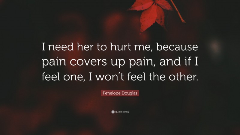 Penelope Douglas Quote: “I need her to hurt me, because pain covers up pain, and if I feel one, I won’t feel the other.”