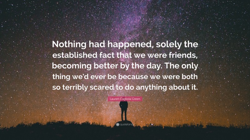 Lauren Cagliola Green Quote: “Nothing had happened, solely the established fact that we were friends, becoming better by the day. The only thing we’d ever be because we were both so terribly scared to do anything about it.”