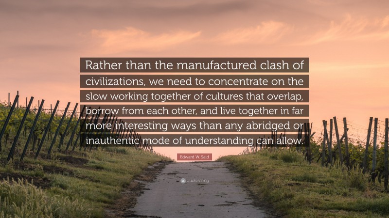 Edward W. Said Quote: “Rather than the manufactured clash of civilizations, we need to concentrate on the slow working together of cultures that overlap, borrow from each other, and live together in far more interesting ways than any abridged or inauthentic mode of understanding can allow.”