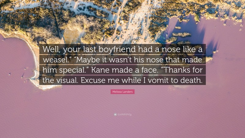 Melissa Landers Quote: “Well, your last boyfriend had a nose like a weasel.” “Maybe it wasn’t his nose that made him special.” Kane made a face. “Thanks for the visual. Excuse me while I vomit to death.”