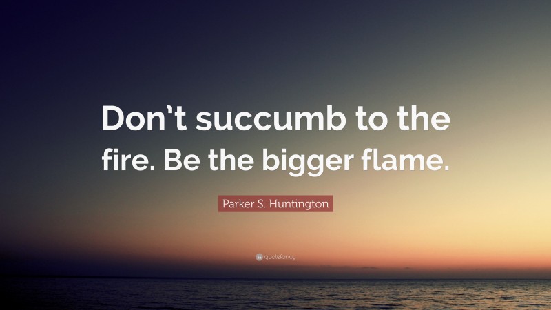 Parker S. Huntington Quote: “Don’t succumb to the fire. Be the bigger flame.”
