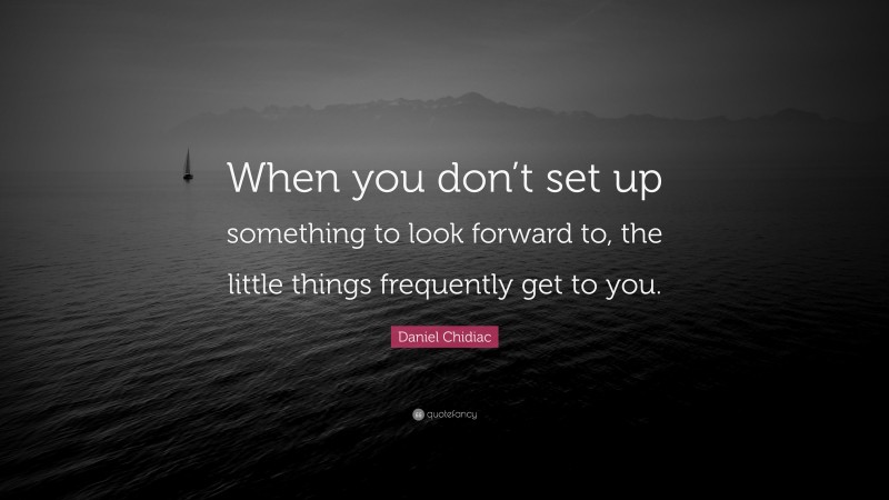 Daniel Chidiac Quote: “When you don’t set up something to look forward to, the little things frequently get to you.”