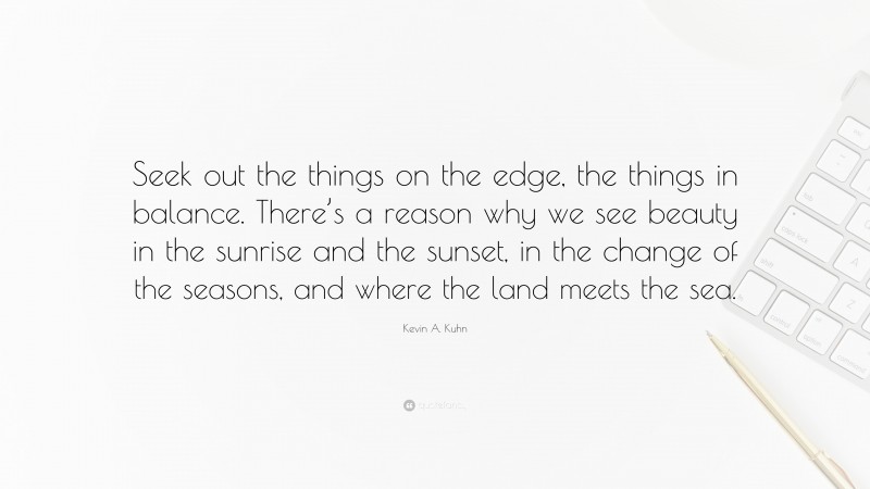 Kevin A. Kuhn Quote: “Seek out the things on the edge, the things in balance. There’s a reason why we see beauty in the sunrise and the sunset, in the change of the seasons, and where the land meets the sea.”