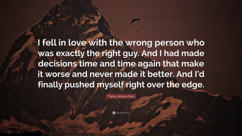 Taylor Jenkins Reid Quote: “I fell in love with the wrong person who was exactly the right guy. And I had made decisions time and time again that make it worse and never made it better. And I’d finally pushed myself right over the edge.”