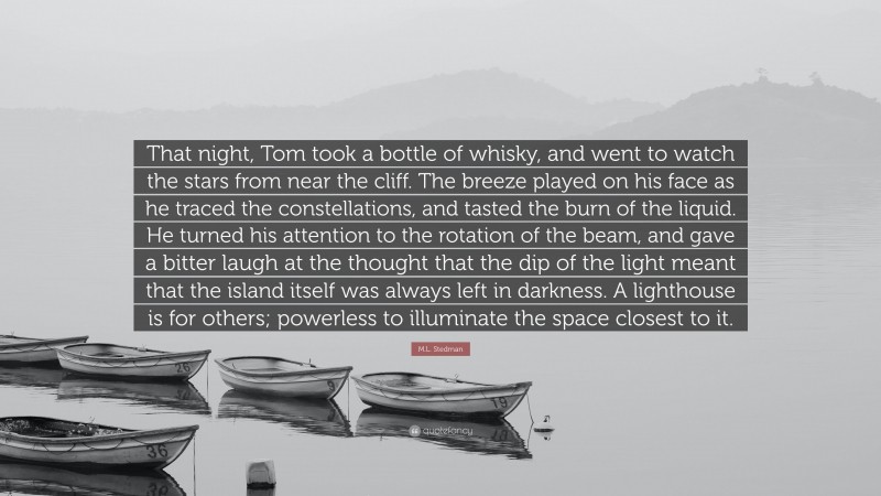 M.L. Stedman Quote: “That night, Tom took a bottle of whisky, and went to watch the stars from near the cliff. The breeze played on his face as he traced the constellations, and tasted the burn of the liquid. He turned his attention to the rotation of the beam, and gave a bitter laugh at the thought that the dip of the light meant that the island itself was always left in darkness. A lighthouse is for others; powerless to illuminate the space closest to it.”