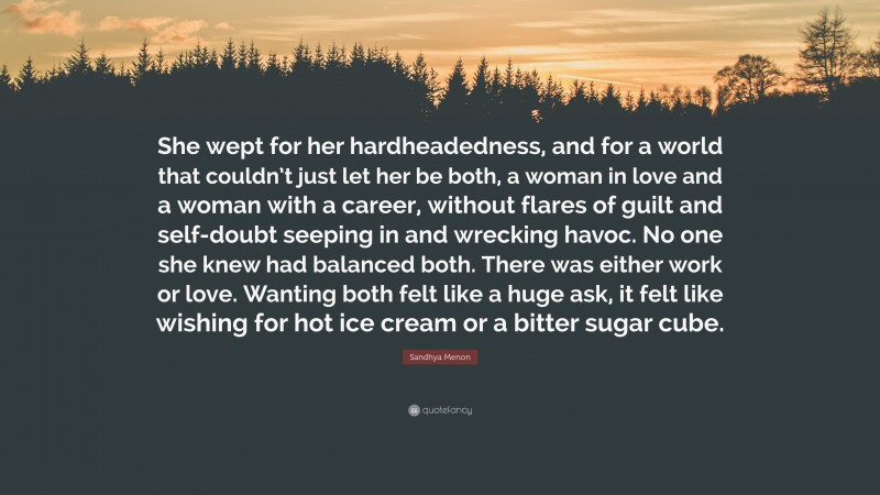 Sandhya Menon Quote: “She wept for her hardheadedness, and for a world that couldn’t just let her be both, a woman in love and a woman with a career, without flares of guilt and self-doubt seeping in and wrecking havoc. No one she knew had balanced both. There was either work or love. Wanting both felt like a huge ask, it felt like wishing for hot ice cream or a bitter sugar cube.”