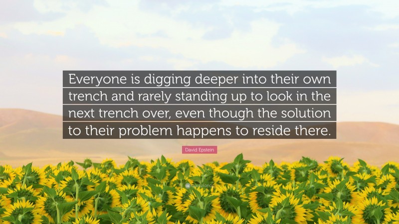 David Epstein Quote: “Everyone is digging deeper into their own trench and rarely standing up to look in the next trench over, even though the solution to their problem happens to reside there.”