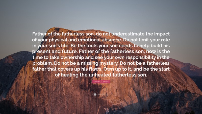 Charlena E. Jackson Quote: “Father of the fatherless son, do not underestimate the impact of your physical and emotional absence. Do not limit your role in your son’s life. Be the tools your son needs to help build his present and future. Father of the fatherless son, now is the time to take ownership and see your own responsibility in the problem. Do not be a missing mystery. Do not be a fatherless father that covers up his flaws. Own up to it, and be the start of healing the unhealed fatherless son.”