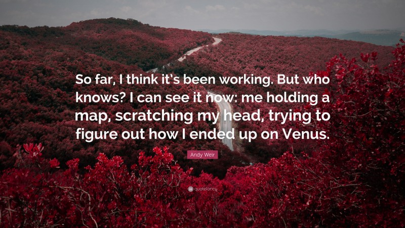 Andy Weir Quote: “So far, I think it’s been working. But who knows? I can see it now: me holding a map, scratching my head, trying to figure out how I ended up on Venus.”