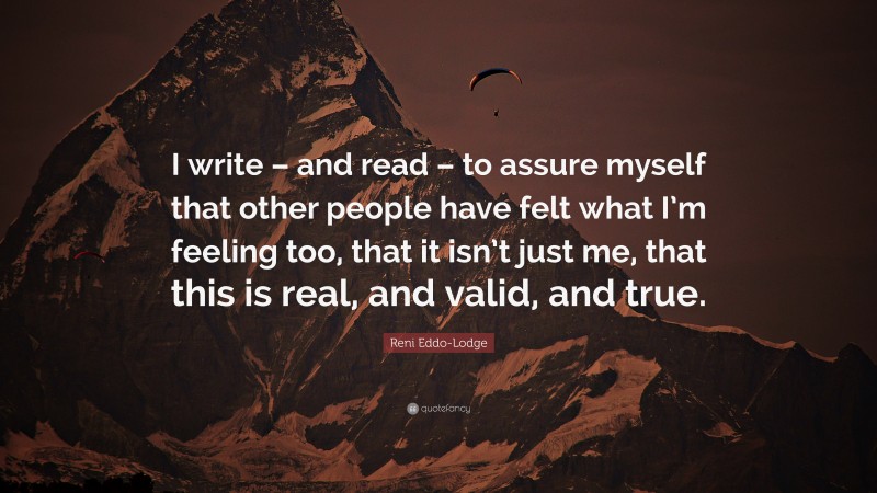 Reni Eddo-Lodge Quote: “I write – and read – to assure myself that other people have felt what I’m feeling too, that it isn’t just me, that this is real, and valid, and true.”