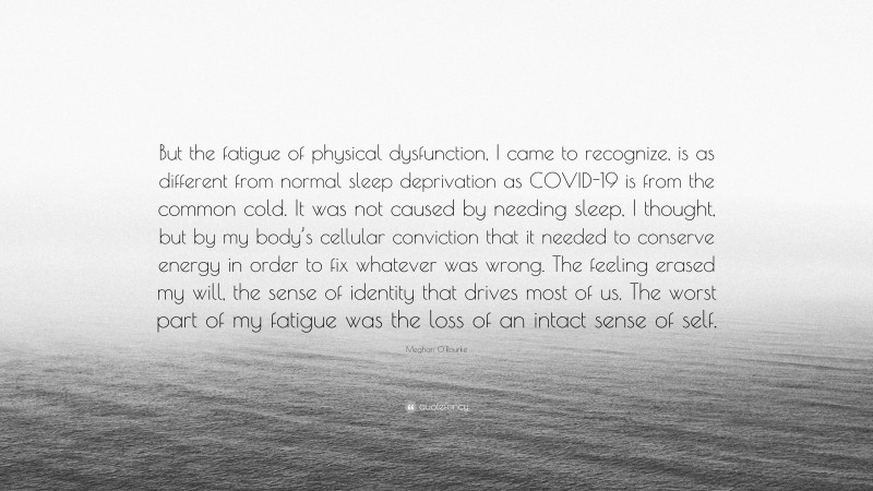 Meghan O'Rourke Quote: “But the fatigue of physical dysfunction, I came to recognize, is as different from normal sleep deprivation as COVID-19 is from the common cold. It was not caused by needing sleep, I thought, but by my body’s cellular conviction that it needed to conserve energy in order to fix whatever was wrong. The feeling erased my will, the sense of identity that drives most of us. The worst part of my fatigue was the loss of an intact sense of self.”