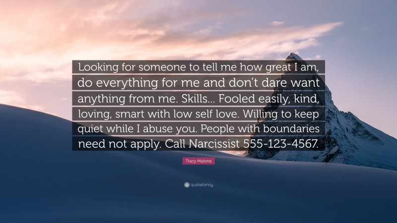 Tracy Malone Quote: “Looking for someone to tell me how great I am, do everything for me and don’t dare want anything from me. Skills... Fooled easily, kind, loving, smart with low self love. Willing to keep quiet while I abuse you. People with boundaries need not apply. Call Narcissist 555-123-4567.”