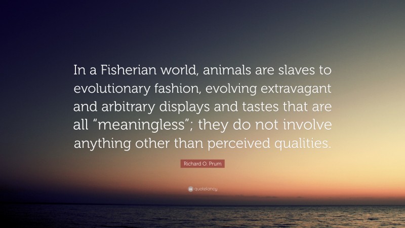 Richard O. Prum Quote: “In a Fisherian world, animals are slaves to evolutionary fashion, evolving extravagant and arbitrary displays and tastes that are all “meaningless”; they do not involve anything other than perceived qualities.”
