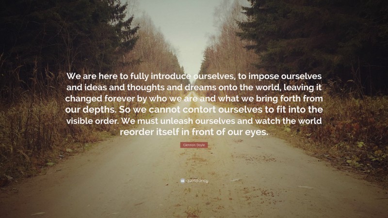 Glennon Doyle Quote: “We are here to fully introduce ourselves, to impose ourselves and ideas and thoughts and dreams onto the world, leaving it changed forever by who we are and what we bring forth from our depths. So we cannot contort ourselves to fit into the visible order. We must unleash ourselves and watch the world reorder itself in front of our eyes.”