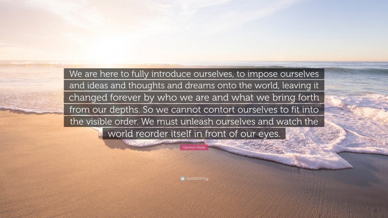 Glennon Doyle Quote: “We are here to fully introduce ourselves, to impose ourselves and ideas and thoughts and dreams onto the world, leaving it changed forever by who we are and what we bring forth from our depths. So we cannot contort ourselves to fit into the visible order. We must unleash ourselves and watch the world reorder itself in front of our eyes.”