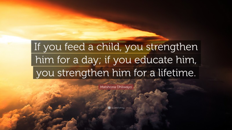 Matshona Dhliwayo Quote: “If you feed a child, you strengthen him for a day; if you educate him, you strengthen him for a lifetime.”
