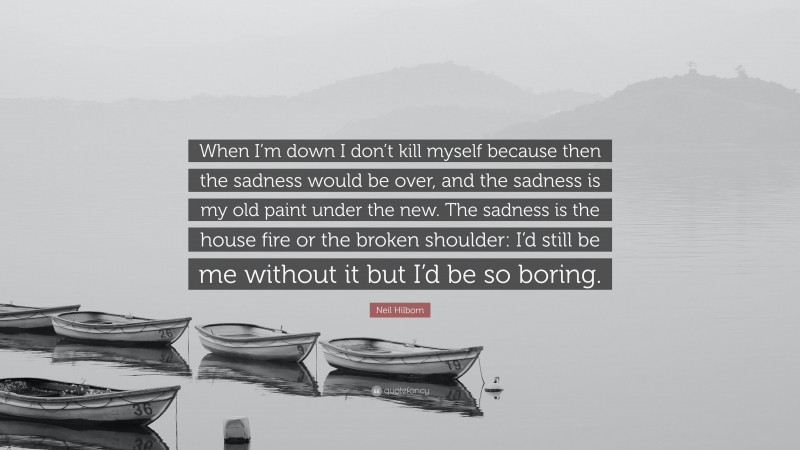Neil Hilborn Quote: “When I’m down I don’t kill myself because then the sadness would be over, and the sadness is my old paint under the new. The sadness is the house fire or the broken shoulder: I’d still be me without it but I’d be so boring.”