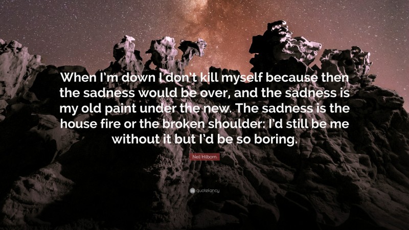 Neil Hilborn Quote: “When I’m down I don’t kill myself because then the sadness would be over, and the sadness is my old paint under the new. The sadness is the house fire or the broken shoulder: I’d still be me without it but I’d be so boring.”