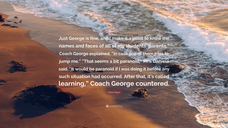 Drew Hayes Quote: “Just George is fine, and I make it a point to know the names and faces of all of my students’ parents,” Coach George explained. “In case one of them tries to jump me.” “That seems a bit paranoid,” Mrs. Daniels said. “It would be paranoid if I was doing it before any such situation had occurred. After that, it’s called learning,” Coach George countered.”