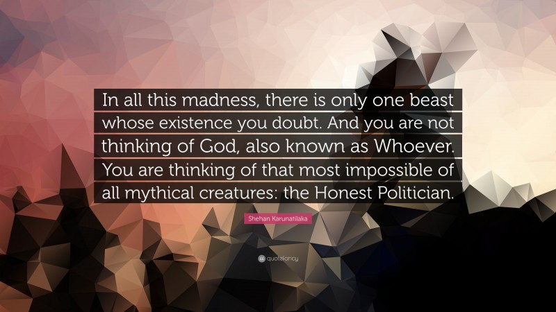 Shehan Karunatilaka Quote: “In all this madness, there is only one beast whose existence you doubt. And you are not thinking of God, also known as Whoever. You are thinking of that most impossible of all mythical creatures: the Honest Politician.”