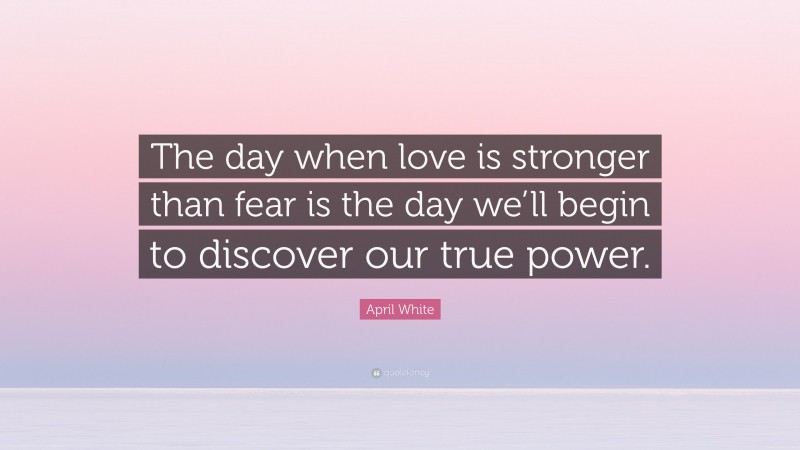 April White Quote: “The day when love is stronger than fear is the day we’ll begin to discover our true power.”