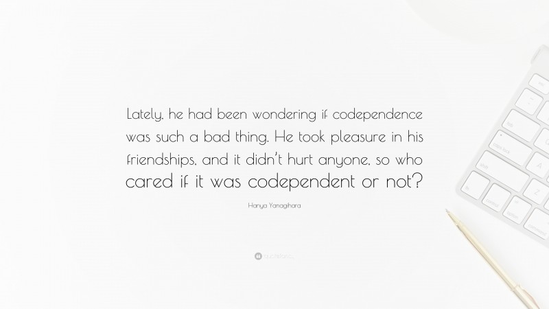 Hanya Yanagihara Quote: “Lately, he had been wondering if codependence was such a bad thing. He took pleasure in his friendships, and it didn’t hurt anyone, so who cared if it was codependent or not?”