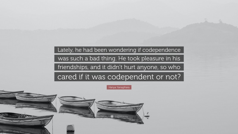 Hanya Yanagihara Quote: “Lately, he had been wondering if codependence was such a bad thing. He took pleasure in his friendships, and it didn’t hurt anyone, so who cared if it was codependent or not?”