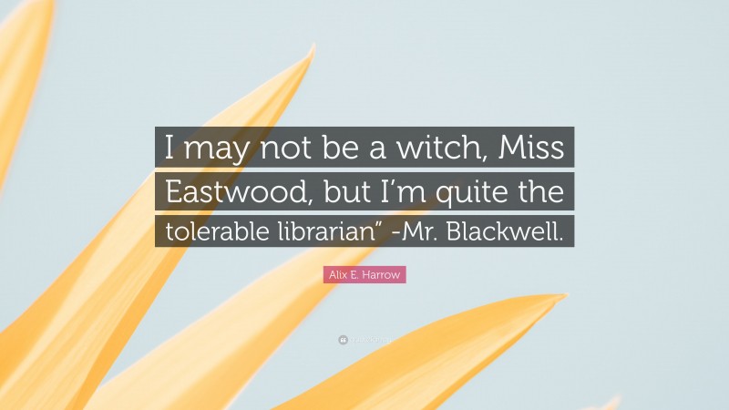 Alix E. Harrow Quote: “I may not be a witch, Miss Eastwood, but I’m quite the tolerable librarian” -Mr. Blackwell.”