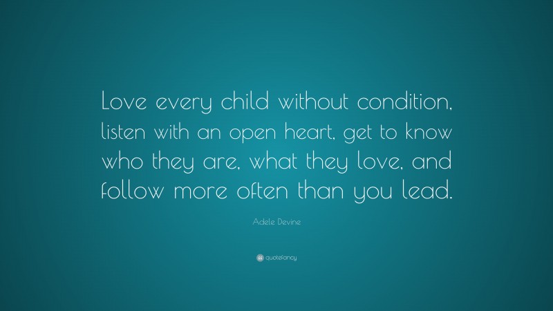 Adele Devine Quote: “Love every child without condition, listen with an open heart, get to know who they are, what they love, and follow more often than you lead.”