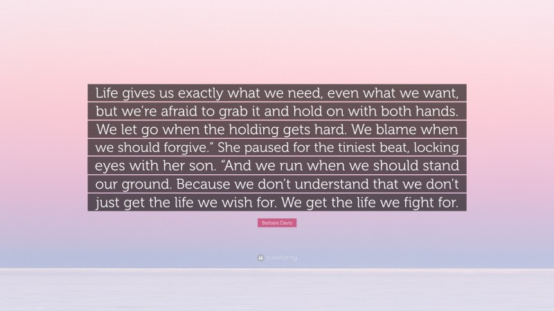 Barbara Davis Quote: “Life gives us exactly what we need, even what we want, but we’re afraid to grab it and hold on with both hands. We let go when the holding gets hard. We blame when we should forgive.” She paused for the tiniest beat, locking eyes with her son. “And we run when we should stand our ground. Because we don’t understand that we don’t just get the life we wish for. We get the life we fight for.”